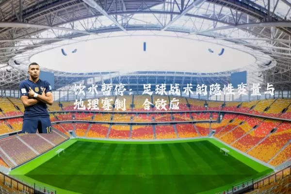 饮水暂停:足球战术的隐性变量与地理赛制耦合效应