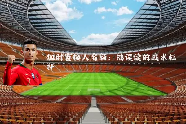 加时赛换人名额:被误读的战术杠杆